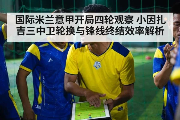 国际米兰意甲开局四轮观察 小因扎吉三中卫轮换与锋线终结效率解析