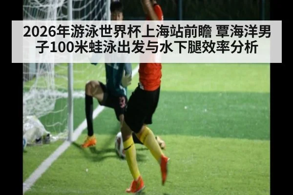 2026年游泳世界杯上海站前瞻 覃海洋男子100米蛙泳出发与水下腿效率分析