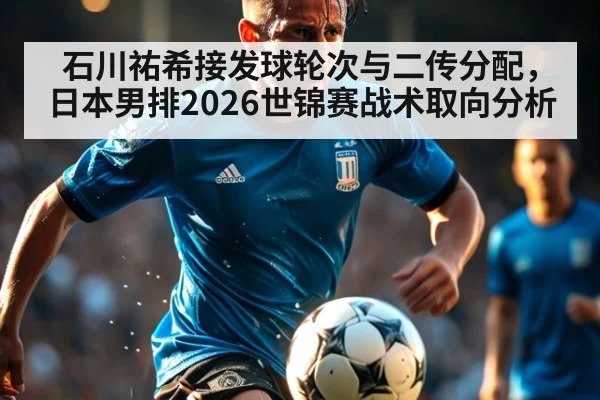 石川祐希接发球轮次与二传分配,日本男排2026世锦赛战术取向分析