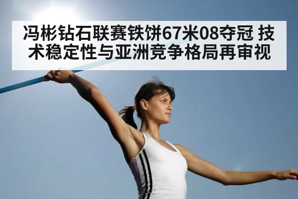 冯彬钻石联赛铁饼67米08夺冠 技术稳定性与亚洲竞争格局再审视